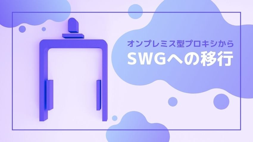 swgページ オンプレミス型プロキシから「SWG」に上手く移行するには？考慮